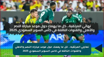 نهائي المرتقبة.. كل ما يهمك حول موعد مباراة النصر والأهلي والقنوات الناقلة في كأس السوبر السعودي 2025